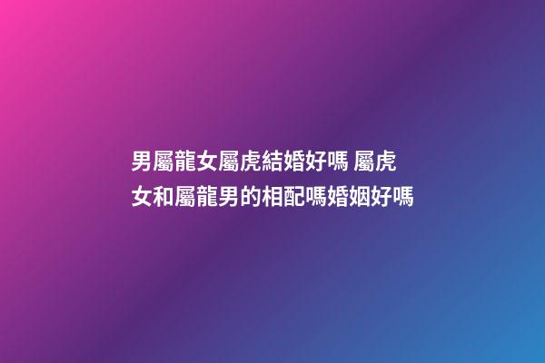 男屬龍女屬虎結婚好嗎 屬虎女和屬龍男的相配嗎婚姻好嗎